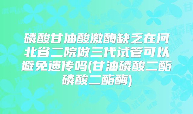磷酸甘油酸激酶缺乏在河北省二院做三代试管可以避免遗传吗(甘油磷酸二酯磷酸二酯酶)