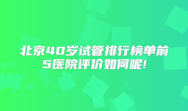北京40岁试管排行榜单前5医院评价如何呢!