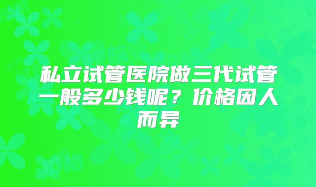 私立试管医院做三代试管一般多少钱呢?价格因人而异