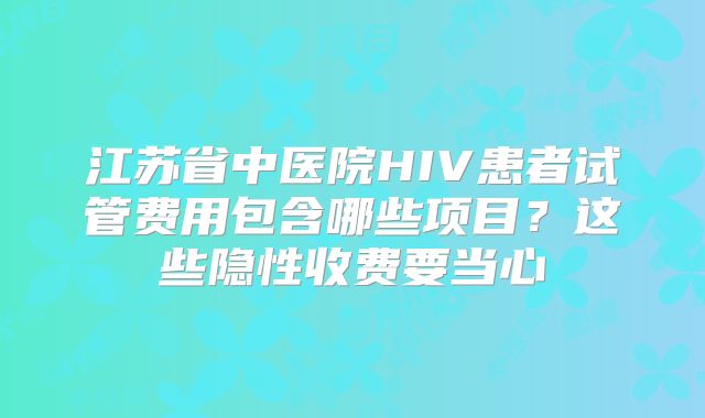 江苏省中医院HIV患者试管费用包含哪些项目?这些隐性收费要当心