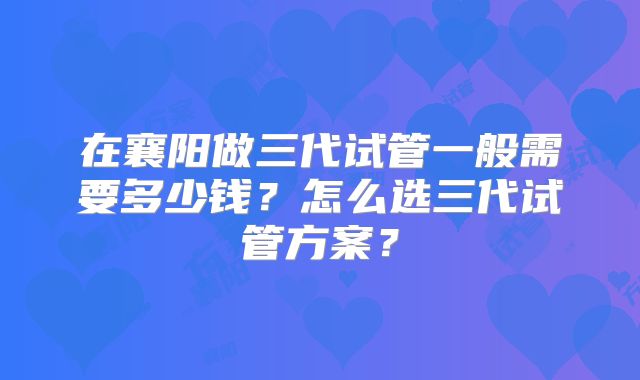 在襄阳做三代试管一般需要多少钱？怎么选三代试管方案？