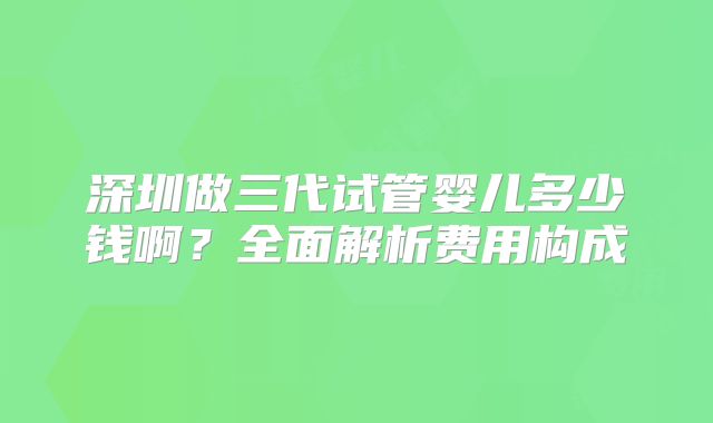 深圳做三代试管婴儿多少钱啊?全面解析费用构成