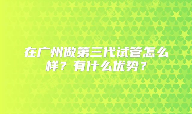 在广州做第三代试管怎么样?有什么优势?