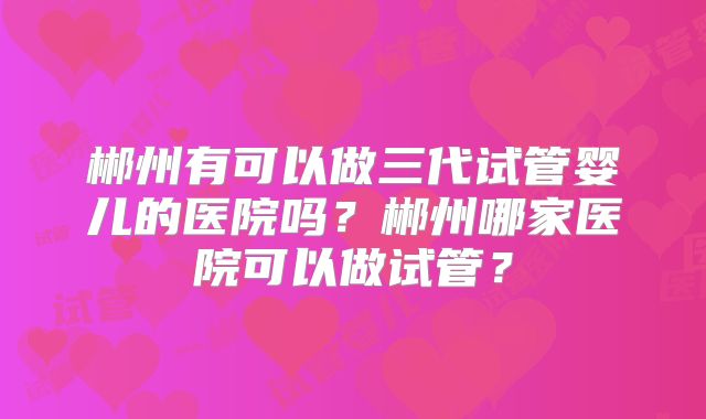 郴州有可以做三代试管婴儿的医院吗？郴州哪家医院可以做试管？