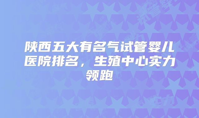 陕西五大有名气试管婴儿医院排名,生殖中心实力领跑