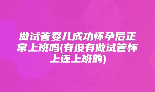 做试管婴儿成功怀孕后正常上班吗(有没有做试管怀上还上班的)