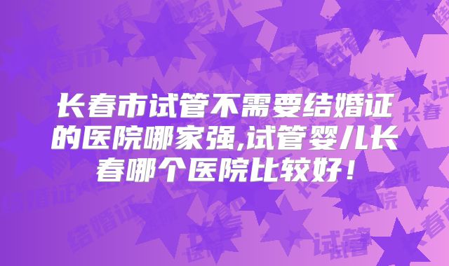 长春市试管不需要结婚证的医院哪家强,试管婴儿长春哪个医院比较好!