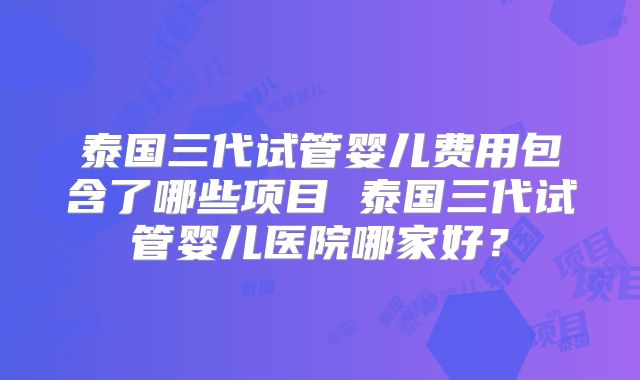 泰国三代试管婴儿费用包含了哪些项目 泰国三代试管婴儿医院哪家好?