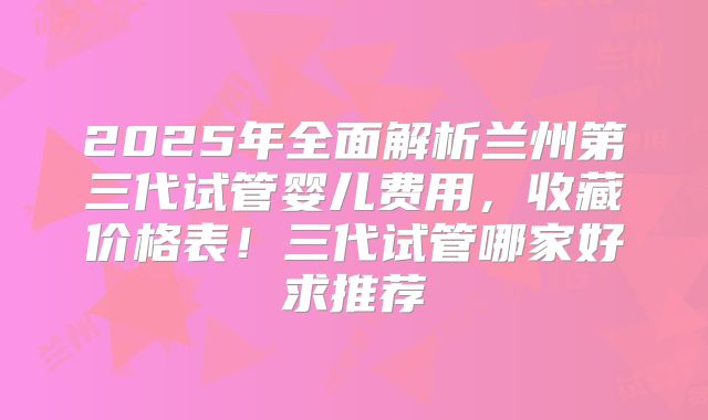 2025年全面解析兰州第三代试管婴儿费用，收藏价格表！三代试管哪家好求推荐