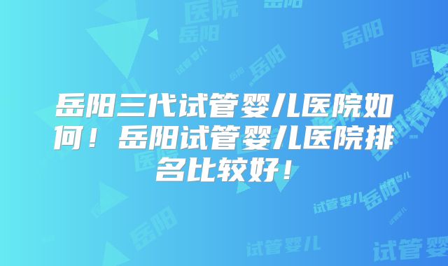 岳阳三代试管婴儿医院如何!岳阳试管婴儿医院排名比较好!