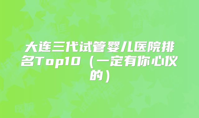 大连三代试管婴儿医院排名Top10(一定有你心仪的)