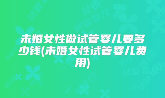 未婚女性做试管婴儿要多少钱(未婚女性试管婴儿费用)