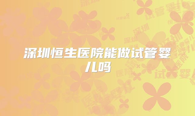 深圳恒生医院能做试管婴儿吗