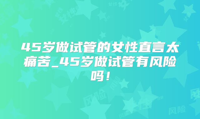 45岁做试管的女性直言太痛苦_45岁做试管有风险吗！