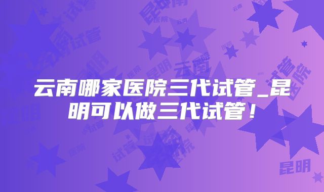 云南哪家医院三代试管_昆明可以做三代试管!