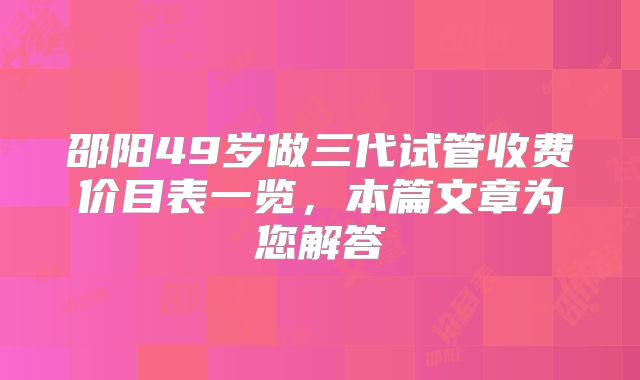 邵阳49岁做三代试管收费价目表一览,本篇文章为您解答