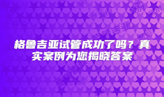 格鲁吉亚试管成功了吗?真实案例为您揭晓答案