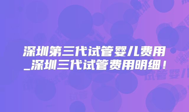 深圳第三代试管婴儿费用_深圳三代试管费用明细！