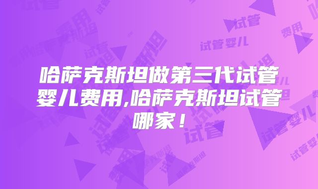 哈萨克斯坦做第三代试管婴儿费用,哈萨克斯坦试管哪家!