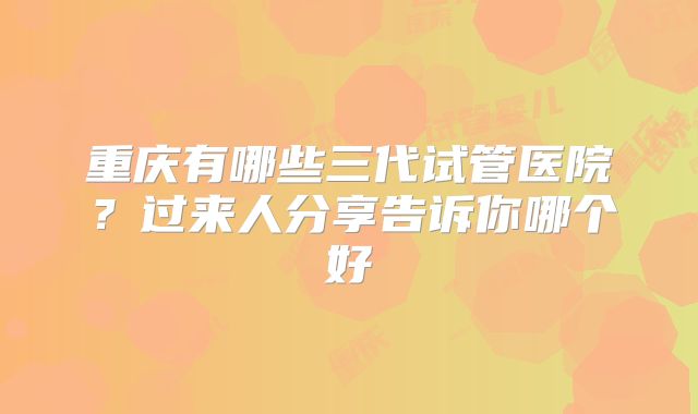 重庆有哪些三代试管医院？过来人分享告诉你哪个好