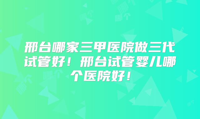 邢台哪家三甲医院做三代试管好!邢台试管婴儿哪个医院好!