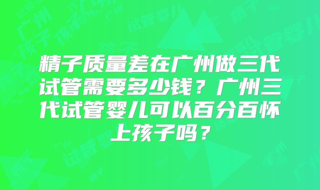 精子质量差在广州做三代试管需要多少钱?广州三代试管婴儿可以百分百怀上孩子吗?