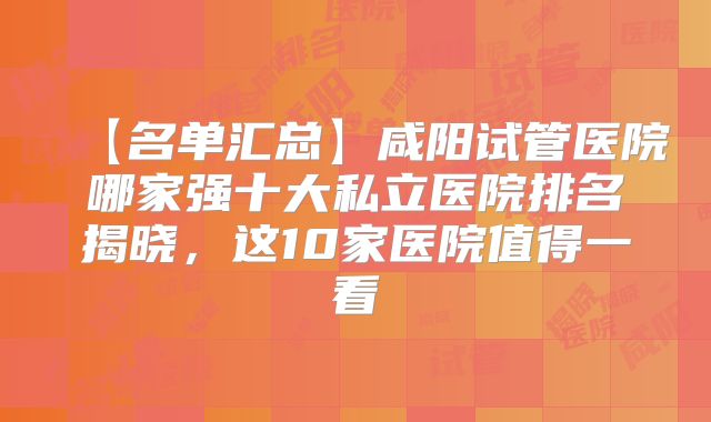 【名单汇总】咸阳试管医院哪家强十大私立医院排名揭晓，这10家医院值得一看