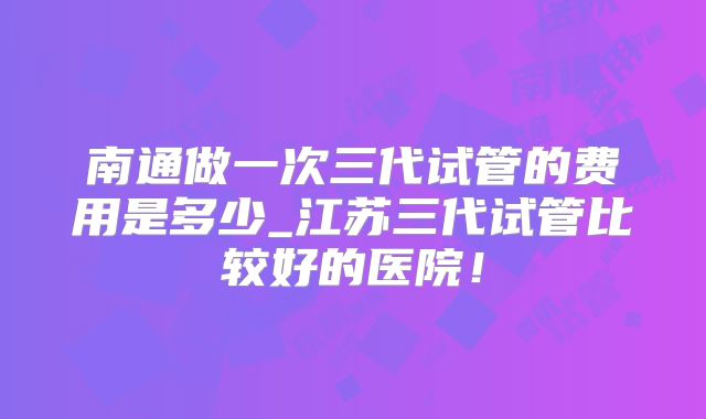 南通做一次三代试管的费用是多少_江苏三代试管比较好的医院!