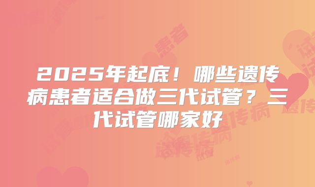 2025年起底!哪些遗传病患者适合做三代试管?三代试管哪家好