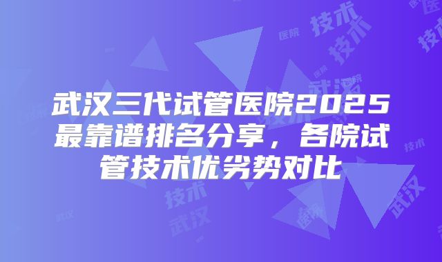 武汉三代试管医院2025最靠谱排名分享,各院试管技术优劣势对比
