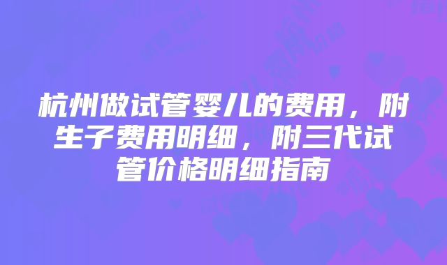 杭州做试管婴儿的费用，附生子费用明细，附三代试管价格明细指南