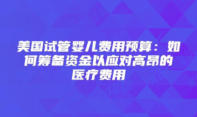 美国试管婴儿费用预算:如何筹备资金以应对高昂的医疗费用