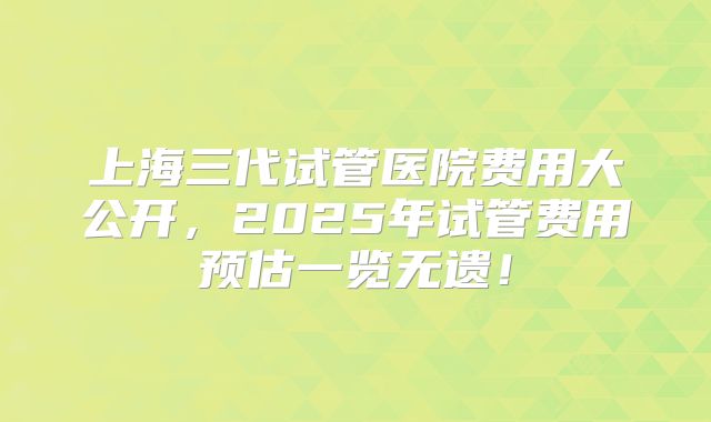 上海三代试管医院费用大公开，2025年试管费用预估一览无遗！