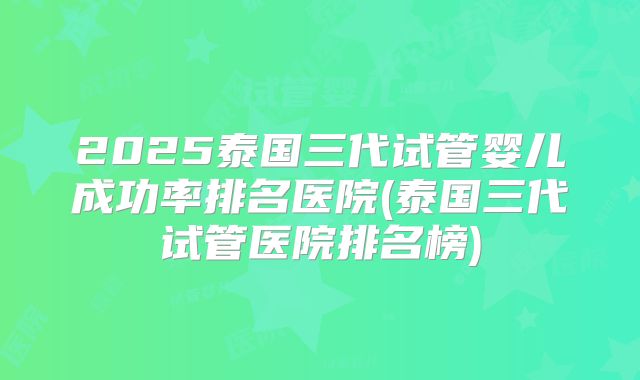 2025泰国三代试管婴儿成功率排名医院(泰国三代试管医院排名榜)
