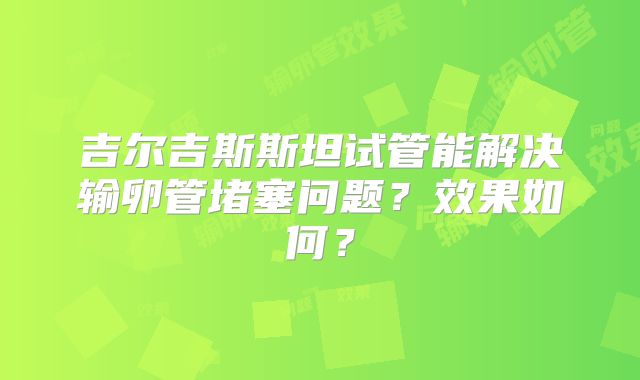 吉尔吉斯斯坦试管能解决输卵管堵塞问题?效果如何?