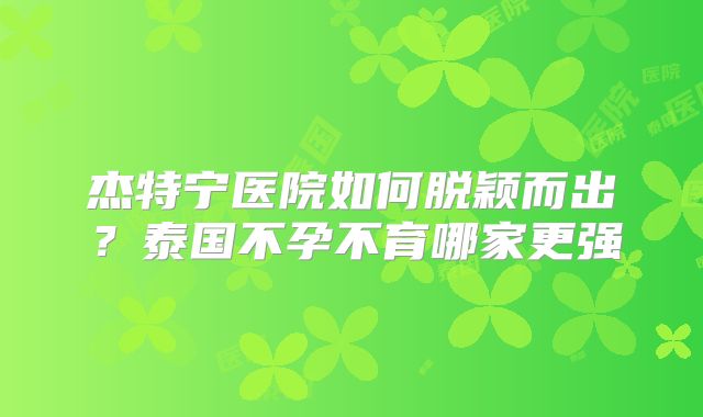 杰特宁医院如何脱颖而出？泰国不孕不育哪家更强