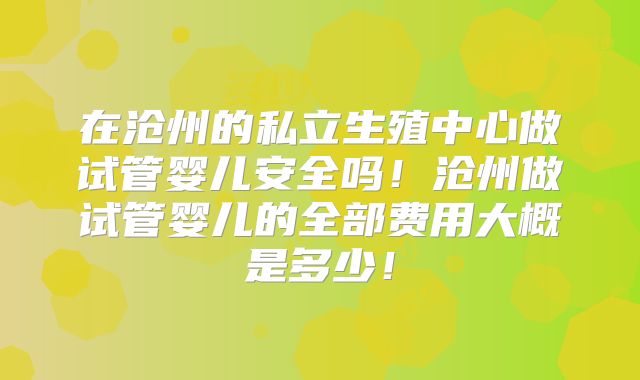 在沧州的私立生殖中心做试管婴儿安全吗！沧州做试管婴儿的全部费用大概是多少！