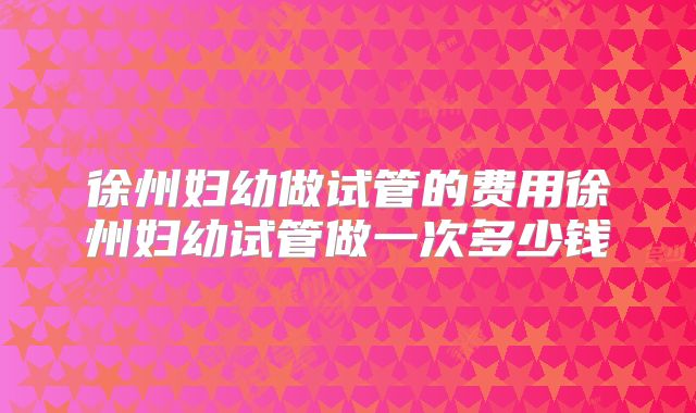 徐州妇幼做试管的费用徐州妇幼试管做一次多少钱