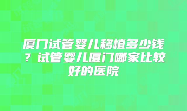 厦门试管婴儿移植多少钱？试管婴儿厦门哪家比较好的医院