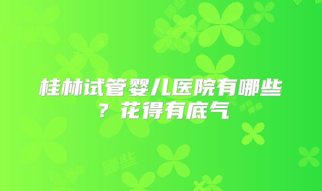 桂林试管婴儿医院有哪些?花得有底气