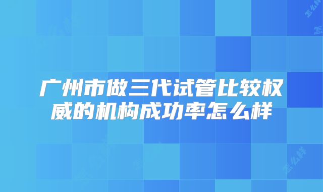 广州市做三代试管比较权威的机构成功率怎么样