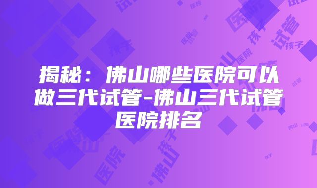 揭秘:佛山哪些医院可以做三代试管-佛山三代试管医院排名