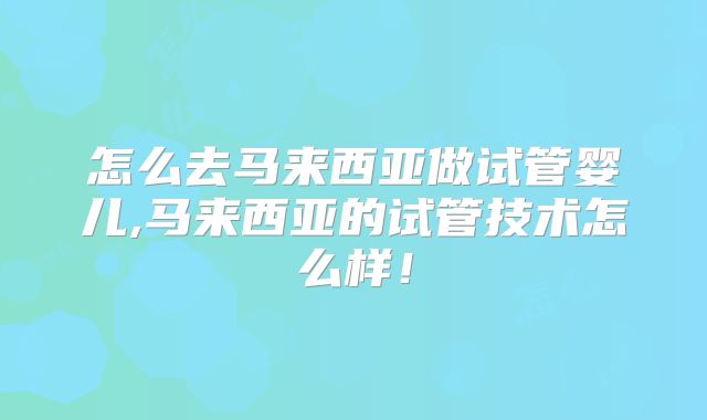 怎么去马来西亚做试管婴儿,马来西亚的试管技术怎么样!