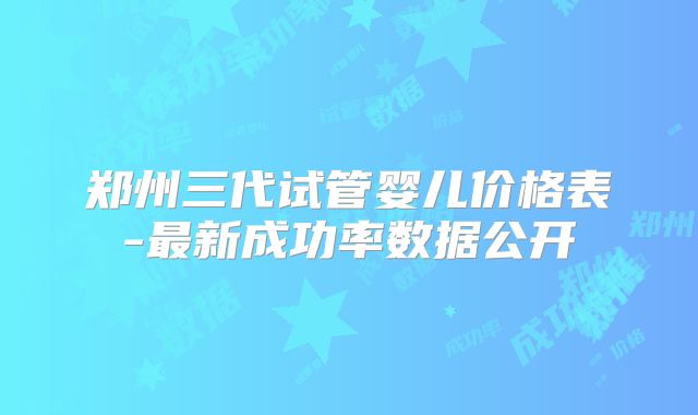 郑州三代试管婴儿价格表-最新成功率数据公开
