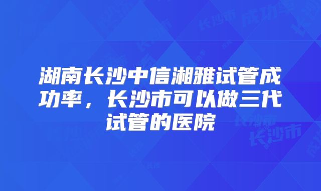 湖南长沙中信湘雅试管成功率,长沙市可以做三代试管的医院