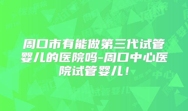 周口市有能做第三代试管婴儿的医院吗-周口中心医院试管婴儿!