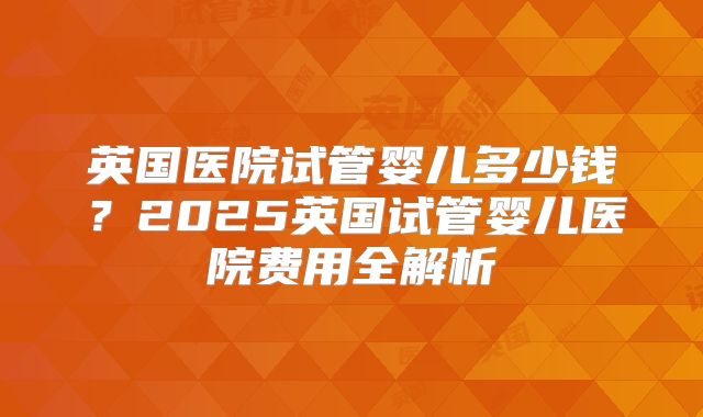 英国医院试管婴儿多少钱?2025英国试管婴儿医院费用全解析
