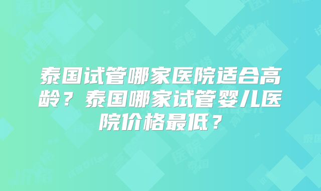 泰国试管哪家医院适合高龄？泰国哪家试管婴儿医院价格最低？