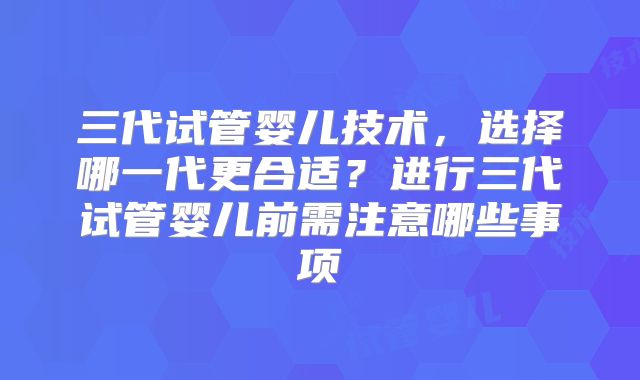 三代试管婴儿技术,选择哪一代更合适?进行三代试管婴儿前需注意哪些事项