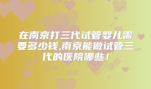 在南京打三代试管婴儿需要多少钱,南京能做试管三代的医院哪些！